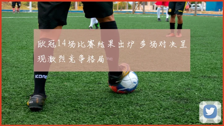 欧冠14场比赛结果出炉 多场对决呈现激烈竞争格局