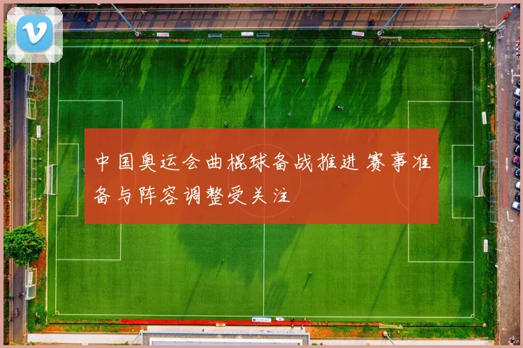 中国奥运会曲棍球备战推进 赛事准备与阵容调整受关注